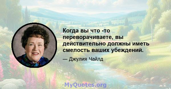 Когда вы что -то переворачиваете, вы действительно должны иметь смелость ваших убеждений.