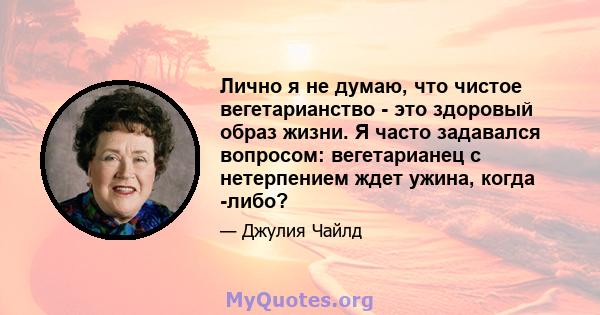 Лично я не думаю, что чистое вегетарианство - это здоровый образ жизни. Я часто задавался вопросом: вегетарианец с нетерпением ждет ужина, когда -либо?