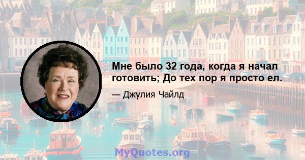 Мне было 32 года, когда я начал готовить; До тех пор я просто ел.