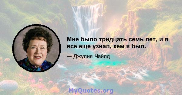 Мне было тридцать семь лет, и я все еще узнал, кем я был.