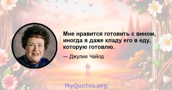 Мне нравится готовить с вином, иногда я даже кладу его в еду, которую готовлю.