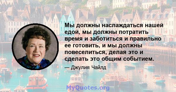 Мы должны наслаждаться нашей едой, мы должны потратить время и заботиться и правильно ее готовить, и мы должны повеселиться, делая это и сделать это общим событием.