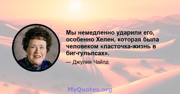 Мы немедленно ударили его, особенно Хелен, которая была человеком «ласточка-жизнь в биг-гульпсах».