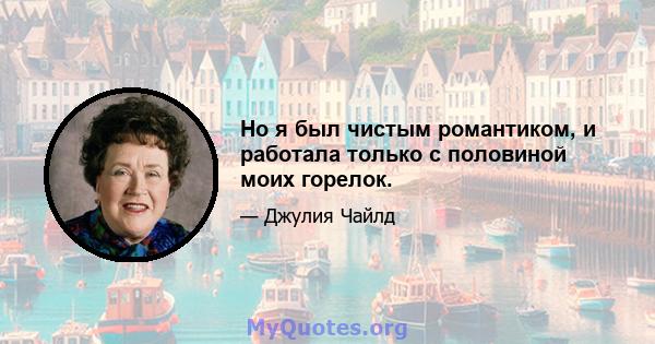 Но я был чистым романтиком, и работала только с половиной моих горелок.