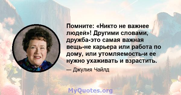 Помните: «Никто не важнее людей»! Другими словами, дружба-это самая важная вещь-не карьера или работа по дому, или утомляемость-и ее нужно ухаживать и взрастить.