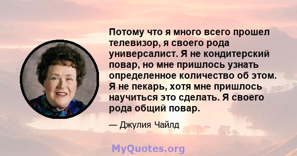 Потому что я много всего прошел телевизор, я своего рода универсалист. Я не кондитерский повар, но мне пришлось узнать определенное количество об этом. Я не пекарь, хотя мне пришлось научиться это сделать. Я своего рода 