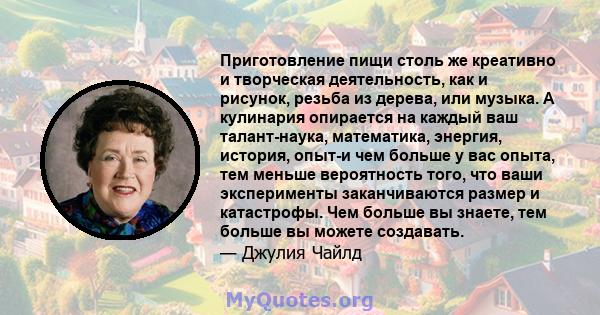 Приготовление пищи столь же креативно и творческая деятельность, как и рисунок, резьба из дерева, или музыка. А кулинария опирается на каждый ваш талант-наука, математика, энергия, история, опыт-и чем больше у вас