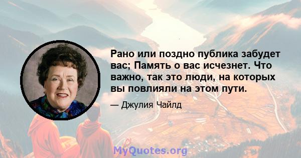 Рано или поздно публика забудет вас; Память о вас исчезнет. Что важно, так это люди, на которых вы повлияли на этом пути.