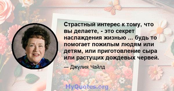 Страстный интерес к тому, что вы делаете, - это секрет наслаждения жизнью ... будь то помогает пожилым людям или детям, или приготовление сыра или растущих дождевых червей.