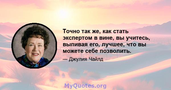 Точно так же, как стать экспертом в вине, вы учитесь, выпивая его, лучшее, что вы можете себе позволить.