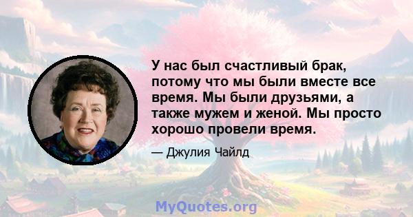 У нас был счастливый брак, потому что мы были вместе все время. Мы были друзьями, а также мужем и женой. Мы просто хорошо провели время.