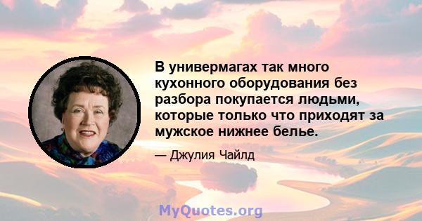 В универмагах так много кухонного оборудования без разбора покупается людьми, которые только что приходят за мужское нижнее белье.