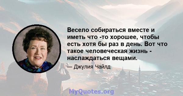 Весело собираться вместе и иметь что -то хорошее, чтобы есть хотя бы раз в день. Вот что такое человеческая жизнь - наслаждаться вещами.