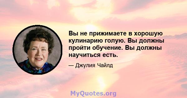 Вы не прижимаете в хорошую кулинарию голую. Вы должны пройти обучение. Вы должны научиться есть.