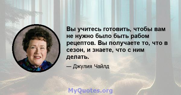 Вы учитесь готовить, чтобы вам не нужно было быть рабом рецептов. Вы получаете то, что в сезон, и знаете, что с ним делать.