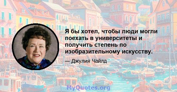 Я бы хотел, чтобы люди могли поехать в университеты и получить степень по изобразительному искусству.