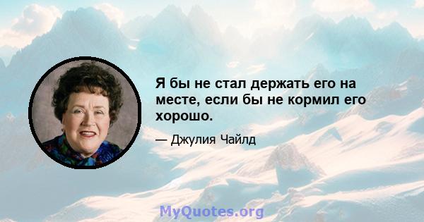 Я бы не стал держать его на месте, если бы не кормил его хорошо.