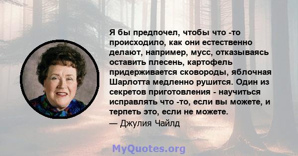 Я бы предпочел, чтобы что -то происходило, как они естественно делают, например, мусс, отказываясь оставить плесень, картофель придерживается сковороды, яблочная Шарлотта медленно рушится. Один из секретов приготовления 