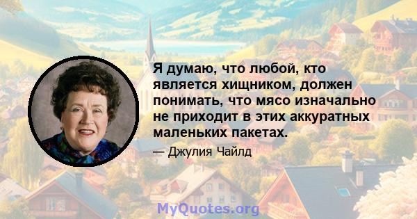 Я думаю, что любой, кто является хищником, должен понимать, что мясо изначально не приходит в этих аккуратных маленьких пакетах.