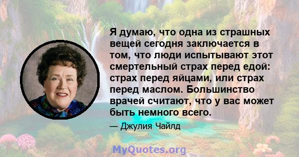 Я думаю, что одна из страшных вещей сегодня заключается в том, что люди испытывают этот смертельный страх перед едой: страх перед яйцами, или страх перед маслом. Большинство врачей считают, что у вас может быть немного