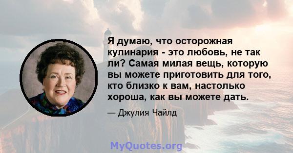 Я думаю, что осторожная кулинария - это любовь, не так ли? Самая милая вещь, которую вы можете приготовить для того, кто близко к вам, настолько хороша, как вы можете дать.