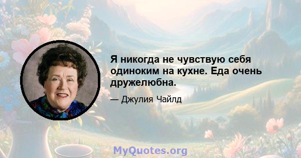 Я никогда не чувствую себя одиноким на кухне. Еда очень дружелюбна.