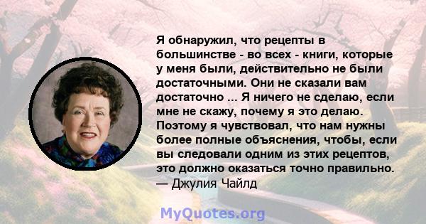 Я обнаружил, что рецепты в большинстве - во всех - книги, которые у меня были, действительно не были достаточными. Они не сказали вам достаточно ... Я ничего не сделаю, если мне не скажу, почему я это делаю. Поэтому я