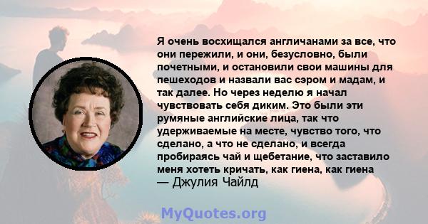 Я очень восхищался англичанами за все, что они пережили, и они, безусловно, были почетными, и остановили свои машины для пешеходов и назвали вас сэром и мадам, и так далее. Но через неделю я начал чувствовать себя