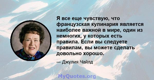 Я все еще чувствую, что французская кулинария является наиболее важной в мире, один из немногих, у которых есть правила. Если вы следуете правилам, вы можете сделать довольно хорошо.