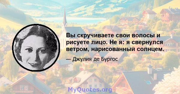 Вы скручиваете свои волосы и рисуете лицо. Не я: я свернулся ветром, нарисованный солнцем.