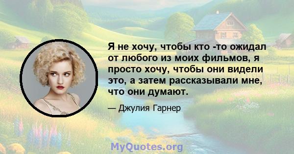 Я не хочу, чтобы кто -то ожидал от любого из моих фильмов, я просто хочу, чтобы они видели это, а затем рассказывали мне, что они думают.