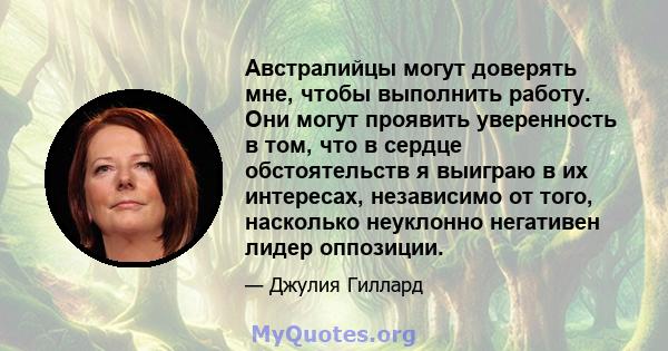 Австралийцы могут доверять мне, чтобы выполнить работу. Они могут проявить уверенность в том, что в сердце обстоятельств я выиграю в их интересах, независимо от того, насколько неуклонно негативен лидер оппозиции.