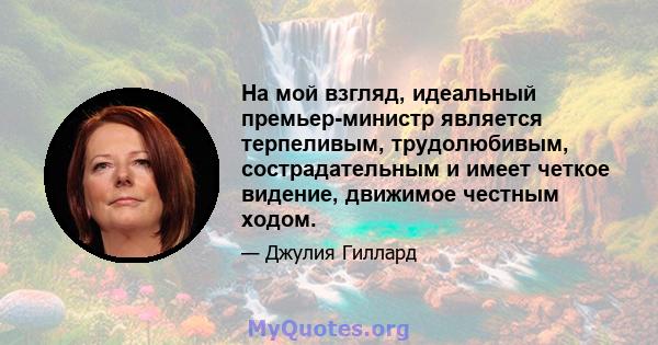 На мой взгляд, идеальный премьер-министр является терпеливым, трудолюбивым, сострадательным и имеет четкое видение, движимое честным ходом.