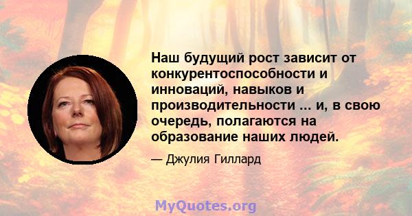 Наш будущий рост зависит от конкурентоспособности и инноваций, навыков и производительности ... и, в свою очередь, полагаются на образование наших людей.