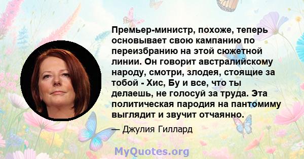 Премьер-министр, похоже, теперь основывает свою кампанию по переизбранию на этой сюжетной линии. Он говорит австралийскому народу, смотри, злодея, стоящие за тобой - Хис, Бу и все, что ты делаешь, не голосуй за труда.