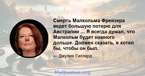 Смерть Малкольма Фрейзера ведет большую потерю для Австралии ... Я всегда думал, что Малкольм будет намного дольше. Должен сказать, я хотел бы, чтобы он был.