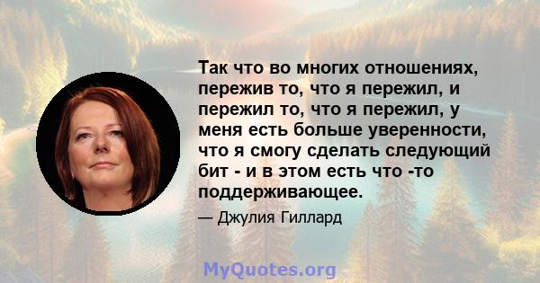 Так что во многих отношениях, пережив то, что я пережил, и пережил то, что я пережил, у меня есть больше уверенности, что я смогу сделать следующий бит - и в этом есть что -то поддерживающее.