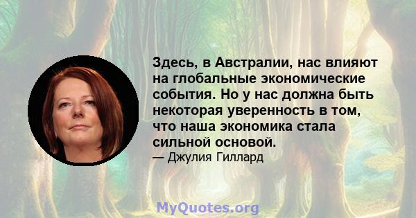 Здесь, в Австралии, нас влияют на глобальные экономические события. Но у нас должна быть некоторая уверенность в том, что наша экономика стала сильной основой.