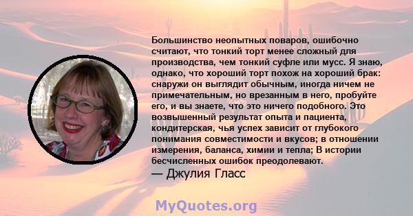 Большинство неопытных поваров, ошибочно считают, что тонкий торт менее сложный для производства, чем тонкий суфле или мусс. Я знаю, однако, что хороший торт похож на хороший брак: снаружи он выглядит обычным, иногда