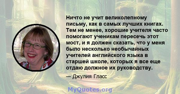 Ничто не учит великолепному письму, как в самых лучших книгах. Тем не менее, хорошие учителя часто помогают ученикам пересечь этот мост, и я должен сказать, что у меня было несколько необычайных учителей английского