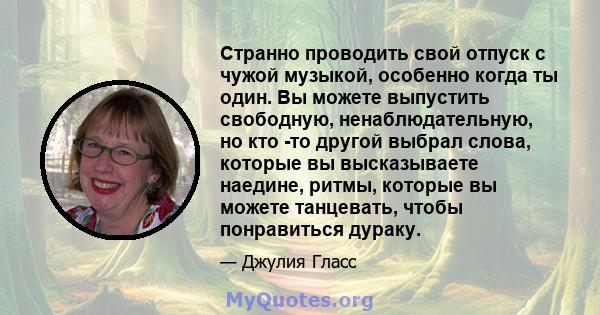 Странно проводить свой отпуск с чужой музыкой, особенно когда ты один. Вы можете выпустить свободную, ненаблюдательную, но кто -то другой выбрал слова, которые вы высказываете наедине, ритмы, которые вы можете