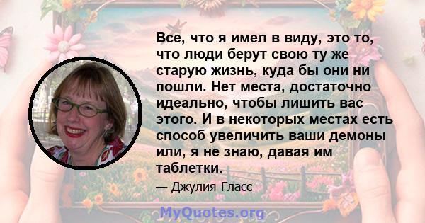 Все, что я имел в виду, это то, что люди берут свою ту же старую жизнь, куда бы они ни пошли. Нет места, достаточно идеально, чтобы лишить вас этого. И в некоторых местах есть способ увеличить ваши демоны или, я не