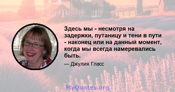 Здесь мы - несмотря на задержки, путаницу и тени в пути - наконец или на данный момент, когда мы всегда намеревались быть.