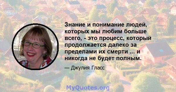 Знание и понимание людей, которых мы любим больше всего, - это процесс, который продолжается далеко за пределами их смерти ... и никогда не будет полным.