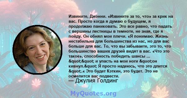 Извините, Джонни. «Извините за то, что» за крик на вас. Просто когда я думаю о будущем, я продолжаю паниковать. Это все равно, что падать с вершины лестницы в темноте, не зная, где я пойду. Он обнял мои плечи. «Я