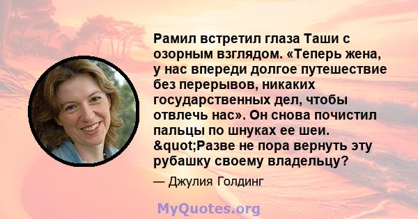 Рамил встретил глаза Таши с озорным взглядом. «Теперь жена, у нас впереди долгое путешествие без перерывов, никаких государственных дел, чтобы отвлечь нас». Он снова почистил пальцы по шнуках ее шеи. "Разве не пора 