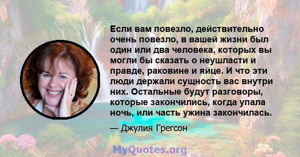 Если вам повезло, действительно очень повезло, в вашей жизни был один или два человека, которых вы могли бы сказать о неушласти и правде, раковине и яйце. И что эти люди держали сущность вас внутри них. Остальные будут