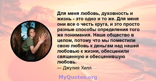 Для меня любовь, духовность и жизнь - это одно и то же. Для меня они все о честь круга, и это просто разные способы определения того же понимания. Наше общество в целом, потому что мы поместили свою любовь к деньгам над 