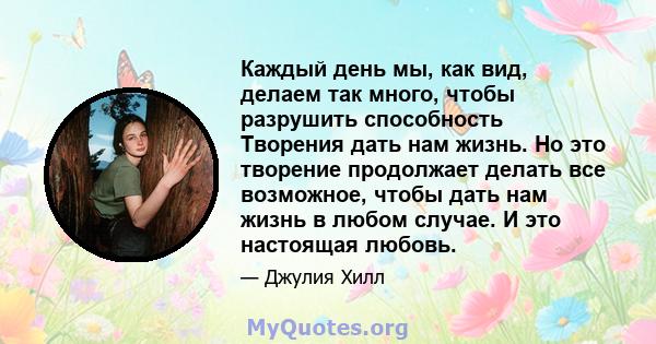 Каждый день мы, как вид, делаем так много, чтобы разрушить способность Творения дать нам жизнь. Но это творение продолжает делать все возможное, чтобы дать нам жизнь в любом случае. И это настоящая любовь.