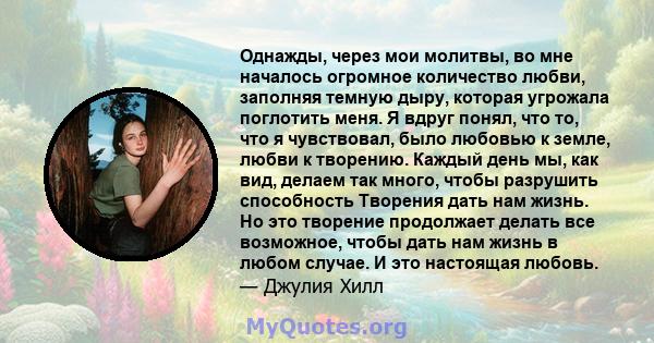 Однажды, через мои молитвы, во мне началось огромное количество любви, заполняя темную дыру, которая угрожала поглотить меня. Я вдруг понял, что то, что я чувствовал, было любовью к земле, любви к творению. Каждый день